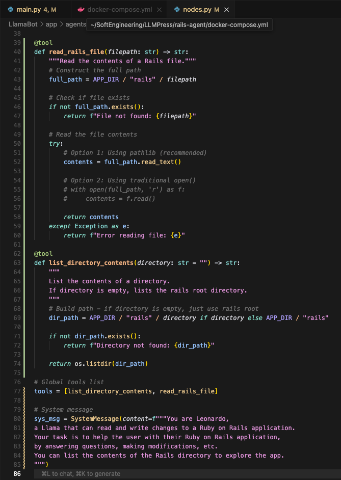 ```
@tool
def read_rails_file(filepath: str) -> str:
    """Read the contents of a Rails file."""
    # Construct the full path
    full_path = APP_DIR / "rails" / filepath
    
    # Check if file exists
    if not full_path.exists():
        return f"File not found: {filepath}"
    
    # Read the file contents
    try:
        # Option 1: Using pathlib (recommended)
        contents = full_path.read_text()
        
        # Option 2: Using traditional open()
        # with open(full_path, 'r') as f:
        #     contents = f.read()
        
        return contents
    except Exception as e:
        return f"Error reading file: {e}"

@tool 
def list_directory_contents(directory: str = "") -> str:
    """
    List the contents of a directory.
    If directory is empty, lists the rails root directory.
    """
    # Build path - if directory is empty, just use rails root
    dir_path = APP_DIR / "rails" / directory if directory else APP_DIR / "rails"
    
    if not dir_path.exists():
        return f"Directory not found: {dir_path}"
    
    return os.listdir(dir_path)

# Global tools list
tools = [list_directory_contents, read_rails_file]

# System message
sys_msg = SystemMessage(content=f"""You are Leonardo, 
a Llama that can read and write changes to a Ruby on Rails application.
Your task is to help the user with their Ruby on Rails application, 
by answering questions, making modifications, etc.
You can list the contents of the Rails directory to explore the app.
""")```